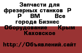 Запчасти для фрезерных станков 6Р82, 6Р12, ВМ127. - Все города Бизнес » Оборудование   . Крым,Каховское